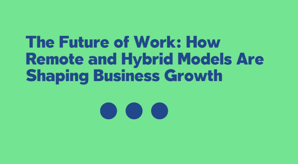 The Future of Work: How Remote and Hybrid Models Are Shaping Business Growth